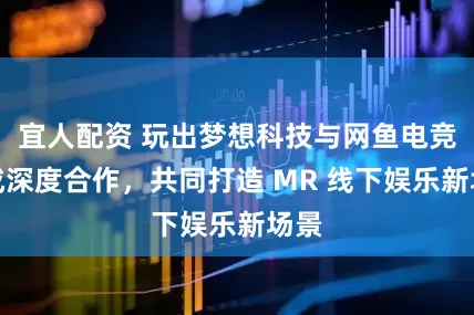 宜人配资 玩出梦想科技与网鱼电竞达成深度合作，共同打造 MR 线下娱乐新场景