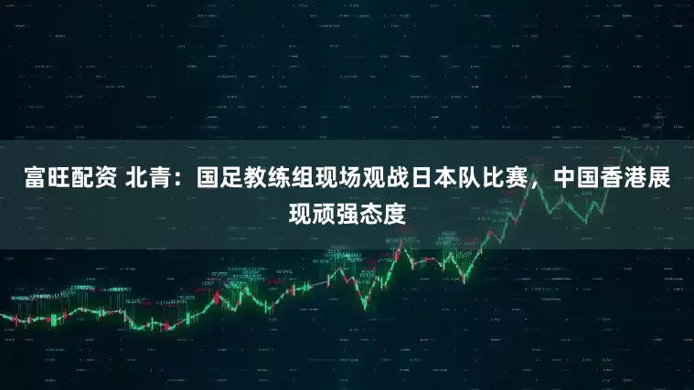 富旺配资 北青：国足教练组现场观战日本队比赛，中国香港展现顽强态度