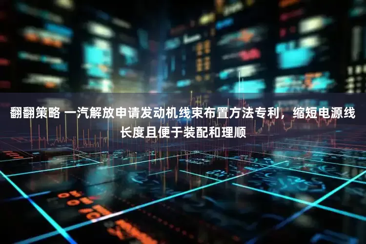 翻翻策略 一汽解放申请发动机线束布置方法专利，缩短电源线长度且便于装配和理顺