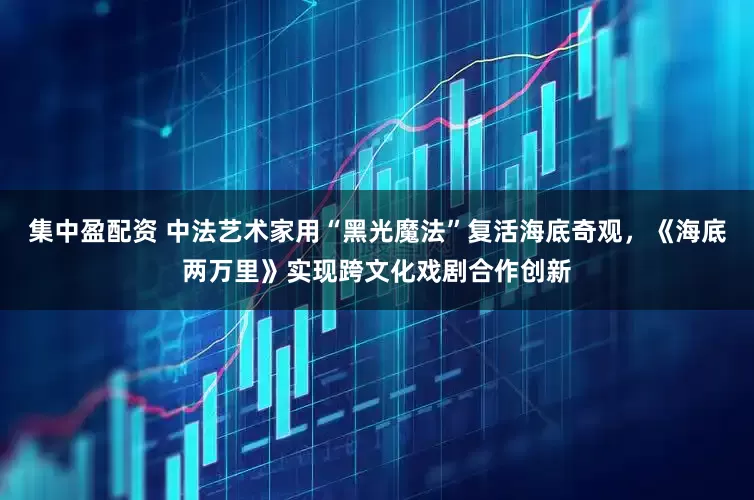 集中盈配资 中法艺术家用“黑光魔法”复活海底奇观，《海底两万里》实现跨文化戏剧合作创新