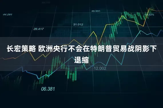 长宏策略 欧洲央行不会在特朗普贸易战阴影下退缩