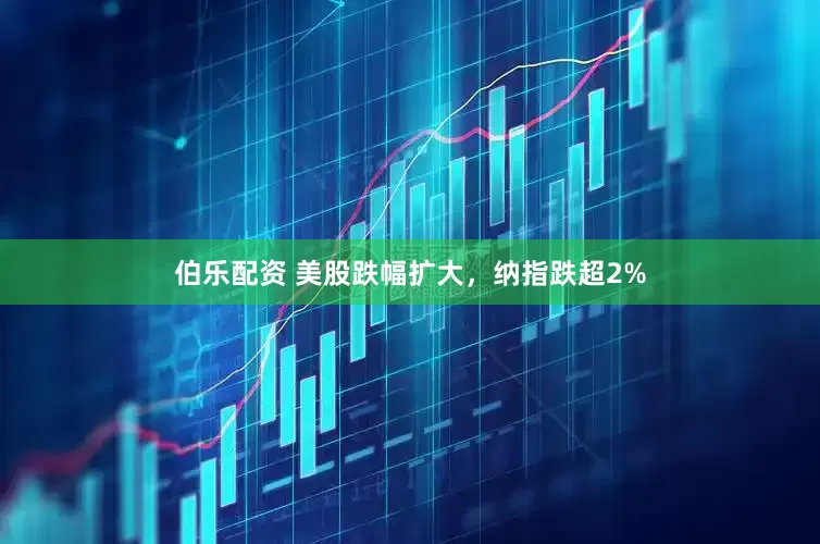 伯乐配资 美股跌幅扩大，纳指跌超2%