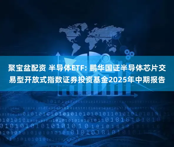 聚宝盆配资 半导体ETF: 鹏华国证半导体芯片交易型开放式指数证券投资基金2025年中期报告