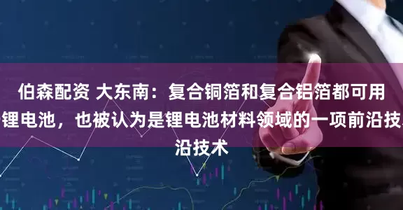 伯森配资 大东南：复合铜箔和复合铝箔都可用于锂电池，也被认为是锂电池材料领域的一项前沿技术