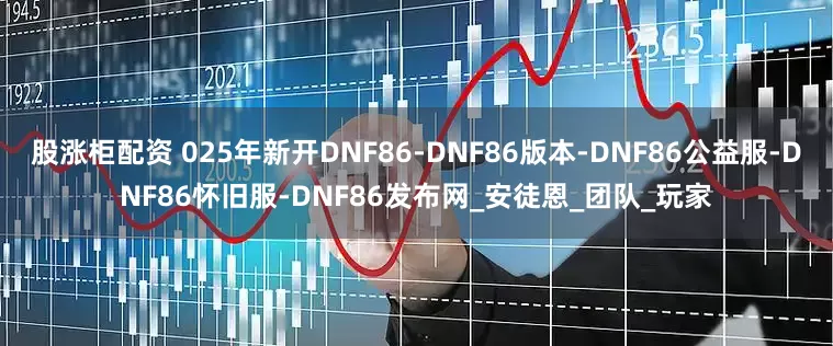 股涨柜配资 025年新开DNF86-DNF86版本-DNF86公益服-DNF86怀旧服-DNF86发布网_安徒恩_团队_玩家