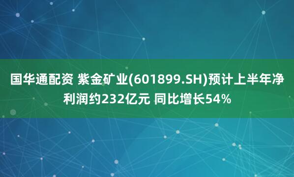 国华通配资 紫金矿业(601899.SH)预计上半年净利润约232亿元 同比增长54%