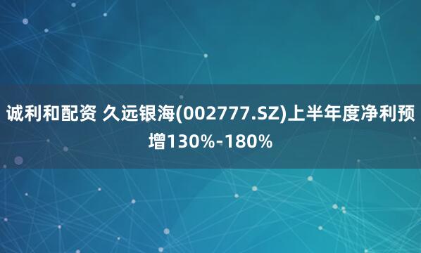 诚利和配资 久远银海(002777.SZ)上半年度净利预增130%-180%