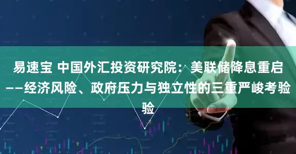 易速宝 中国外汇投资研究院：美联储降息重启——经济风险、政府压力与独立性的三重严峻考验
