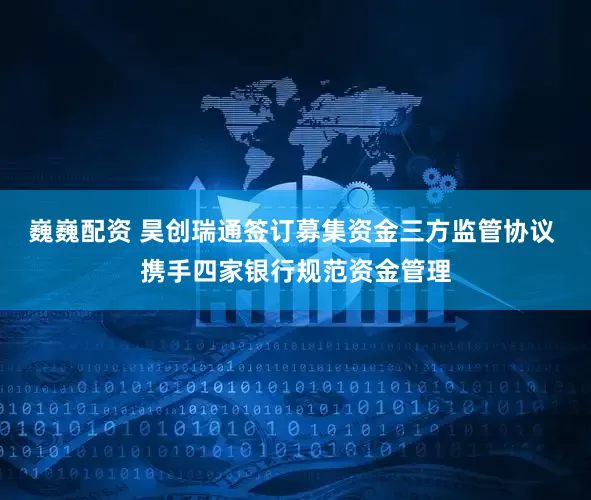 巍巍配资 昊创瑞通签订募集资金三方监管协议 携手四家银行规范资金管理