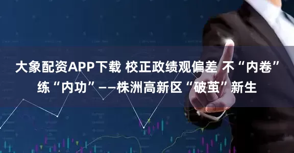 大象配资APP下载 校正政绩观偏差 不“内卷”练“内功”——株洲高新区“破茧”新生