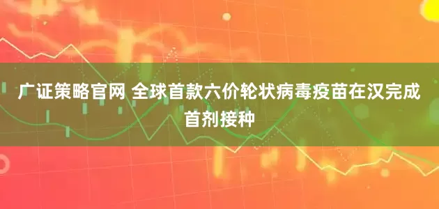 广证策略官网 全球首款六价轮状病毒疫苗在汉完成首剂接种