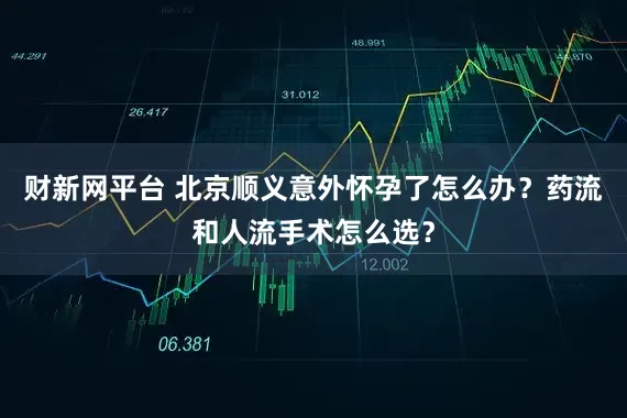 财新网平台 北京顺义意外怀孕了怎么办？药流和人流手术怎么选？