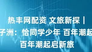 热丰网配资 文旅新探｜长沙橘子洲：恰同学少年 百年潮起启新旅