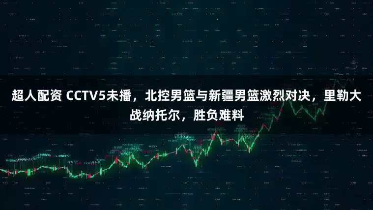 超人配资 CCTV5未播，北控男篮与新疆男篮激烈对决，里勒大战纳托尔，胜负难料