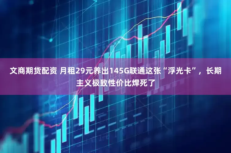 文商期货配资 月租29元养出145G联通这张“浮光卡”，长期主义极致性价比焊死了