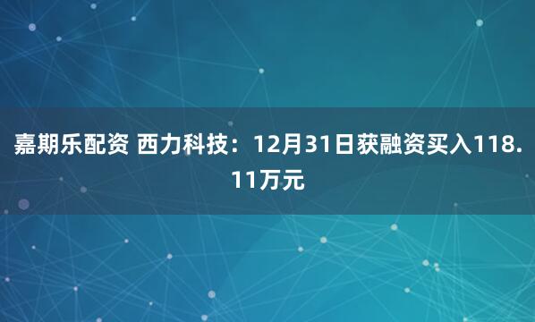 嘉期乐配资 西力科技：12月31日获融资买入118.11万元