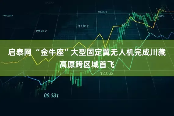 启泰网 “金牛座”大型固定翼无人机完成川藏高原跨区域首飞