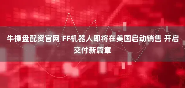 牛操盘配资官网 FF机器人即将在美国启动销售 开启交付新篇章