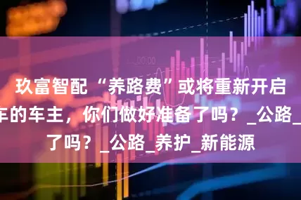 玖富智配 “养路费”或将重新开启！购买燃油车的车主，你们做好准备了吗？_公路_养护_新能源