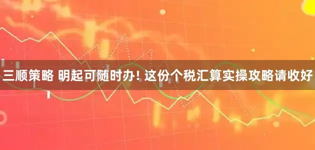 三顺策略 明起可随时办! 这份个税汇算实操攻略请收好