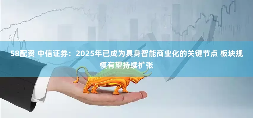 58配资 中信证券：2025年已成为具身智能商业化的关键节点 板块规模有望持续扩张